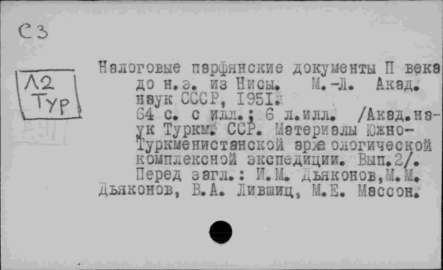 ﻿Налоговые парфянские документы П века до н. э. из Нисы. М.-Л. Акад, наук СССР, 1951.-
64 с. с илл.: 6 л. илл. /Акад.наук Туркы. ССР. Материалы Южно-Туркменистанской ар^е ологической комплексной экспедиции. Вып.2/. Перед загл. : И.М. Дьяконов,М.М. дьяконов, В.А. Лившиц, М.Е. Массон,